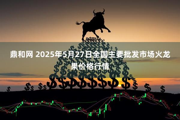 鼎和网 2025年5月27日全国主要批发市场火龙果价格行情