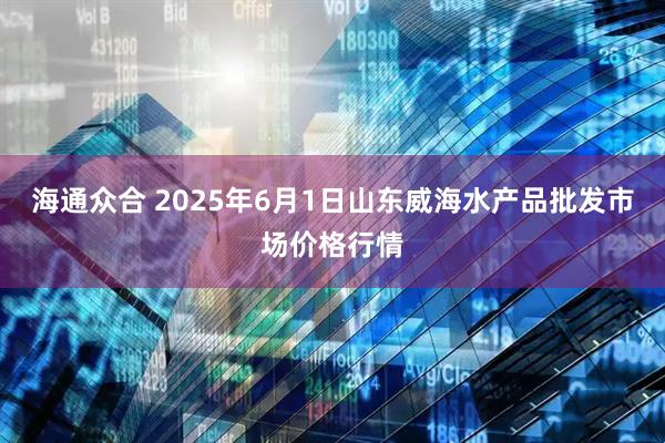 海通众合 2025年6月1日山东威海水产品批发市场价格行情