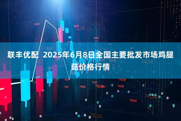 联丰优配  2025年6月8日全国主要批发市场鸡腿菇价格行情