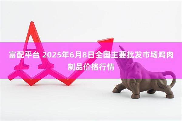 富配平台 2025年6月8日全国主要批发市场鸡肉制品价格行情