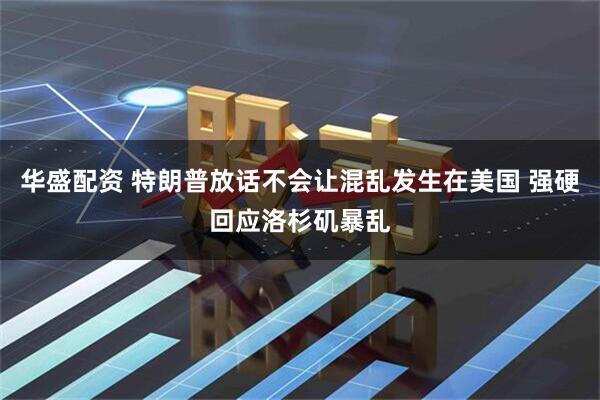 华盛配资 特朗普放话不会让混乱发生在美国 强硬回应洛杉矶暴乱