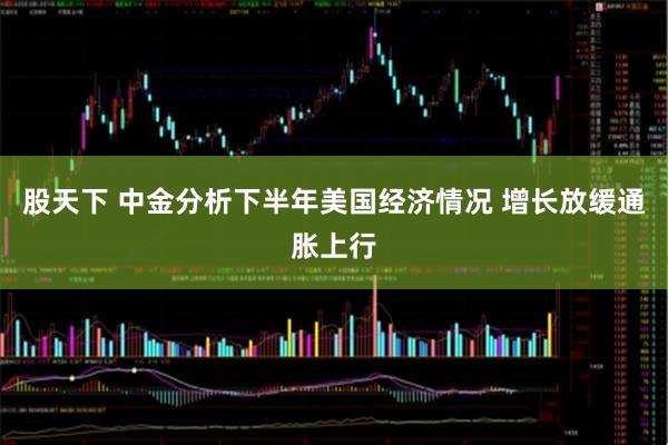 股天下 中金分析下半年美国经济情况 增长放缓通胀上行