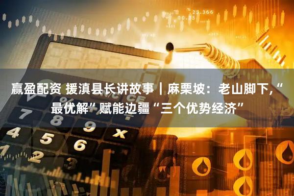 赢盈配资 援滇县长讲故事｜麻栗坡：老山脚下,“最优解”赋能边疆“三个优势经济”