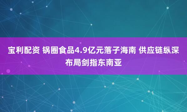 宝利配资 锅圈食品4.9亿元落子海南 供应链纵深布局剑指东南亚