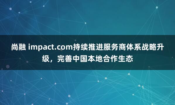 尚融 impact.com持续推进服务商体系战略升级，完善中国本地合作生态