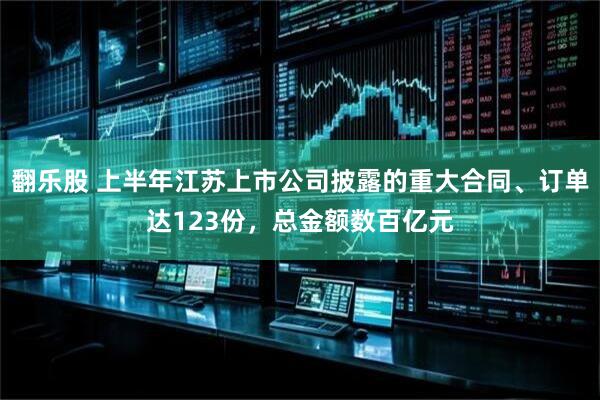 翻乐股 上半年江苏上市公司披露的重大合同、订单达123份，总金额数百亿元