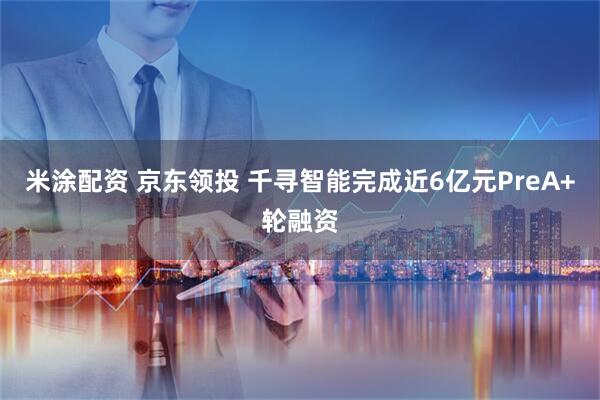 米涂配资 京东领投 千寻智能完成近6亿元PreA+轮融资