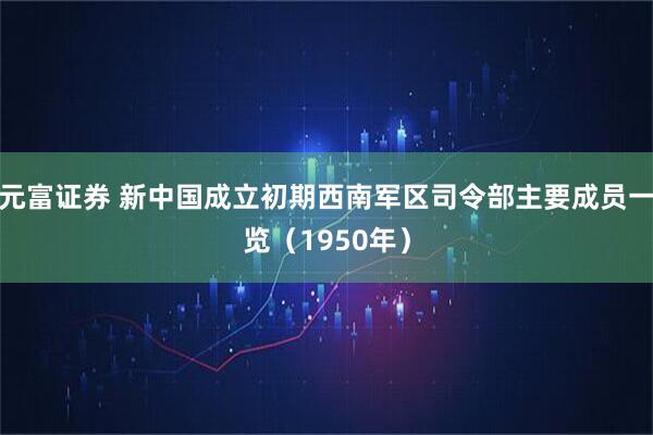 元富证券 新中国成立初期西南军区司令部主要成员一览（1950年）
