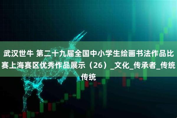 武汉世牛 第二十九届全国中小学生绘画书法作品比赛上海赛区优秀作品展示（26）_文化_传承者_传统
