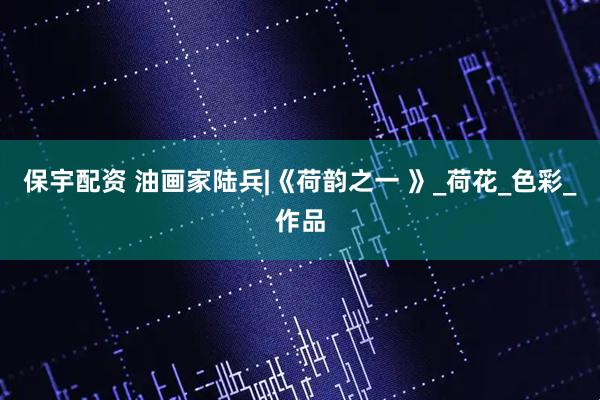 保宇配资 油画家陆兵|《荷韵之一 》_荷花_色彩_作品