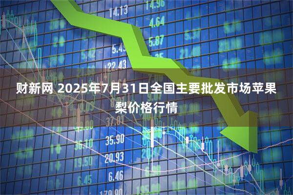 财新网 2025年7月31日全国主要批发市场苹果梨价格行情