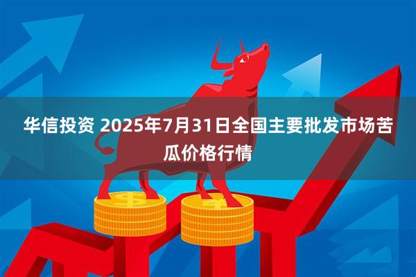 华信投资 2025年7月31日全国主要批发市场苦瓜价格行情