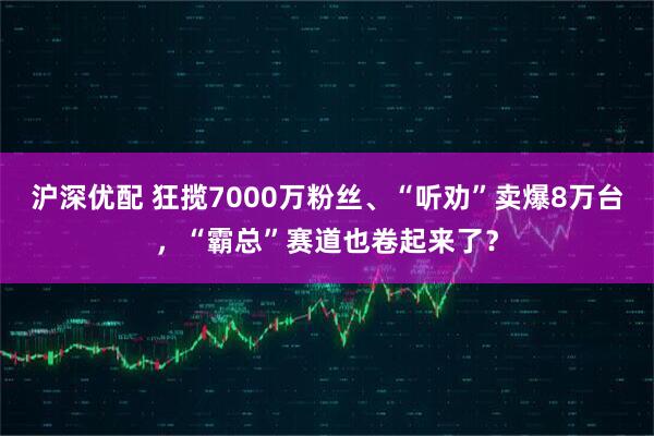 沪深优配 狂揽7000万粉丝、“听劝”卖爆8万台，“霸总”赛道也卷起来了？