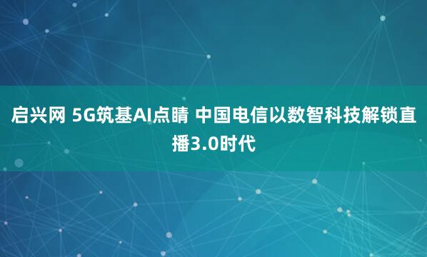 启兴网 5G筑基AI点睛 中国电信以数智科技解锁直播3.0时代