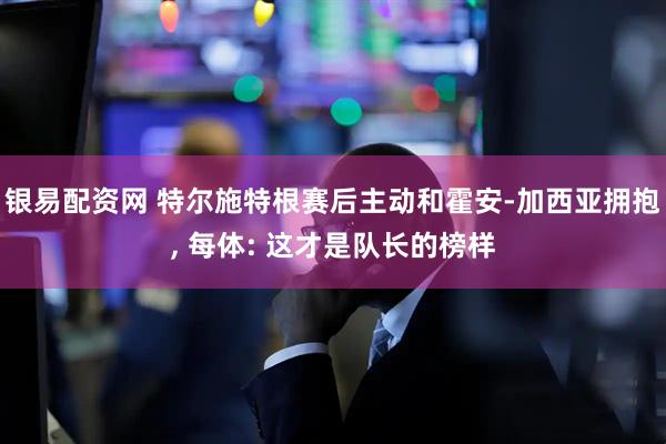银易配资网 特尔施特根赛后主动和霍安-加西亚拥抱, 每体: 这才是队长的榜样