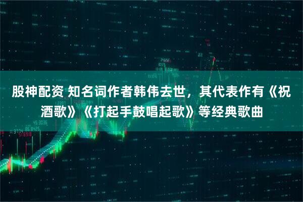 股神配资 知名词作者韩伟去世，其代表作有《祝酒歌》《打起手鼓唱起歌》等经典歌曲