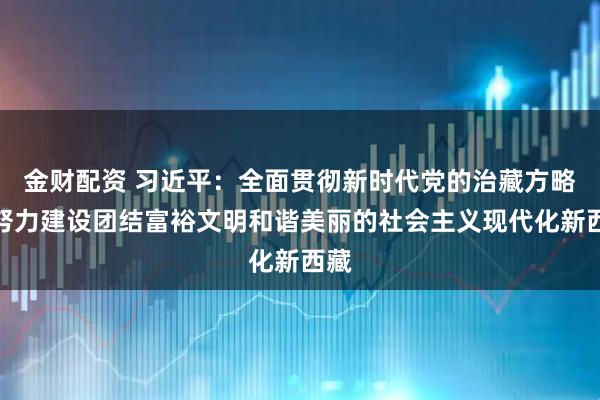金财配资 习近平：全面贯彻新时代党的治藏方略，努力建设团结富裕文明和谐美丽的社会主义现代化新西藏