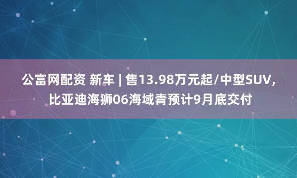 公富网配资 新车 | 售13.98万元起/中型SUV, 比亚迪海狮06海域青预计9月底交付