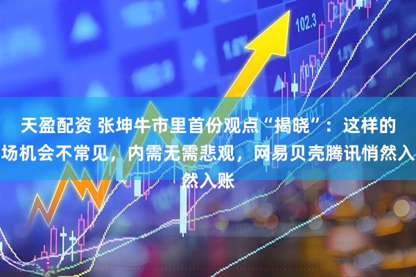 天盈配资 张坤牛市里首份观点“揭晓”：这样的市场机会不常见，内需无需悲观，网易贝壳腾讯悄然入账