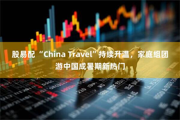 股易配 “China Travel”持续升温，家庭组团游中国成暑期新热门