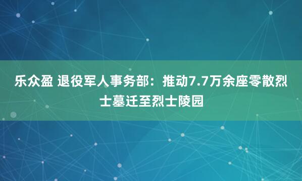 乐众盈 退役军人事务部：推动7.7万余座零散烈士墓迁至烈士陵园