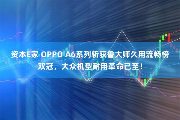 资本E家 OPPO A6系列斩获鲁大师久用流畅榜双冠，大众机型耐用革命已至！