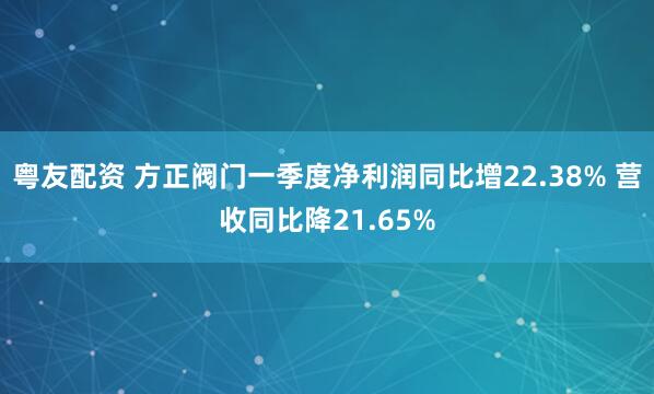 粤友配资 方正阀门一季度净利润同比增22.38% 营收同比降21.65%