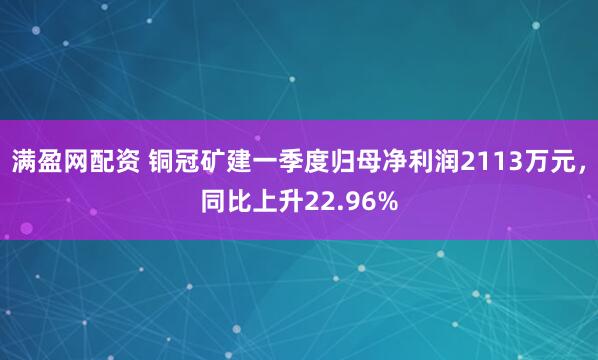 满盈网配资 铜冠矿建一季度归母净利润2113万元，同比上升22.96%