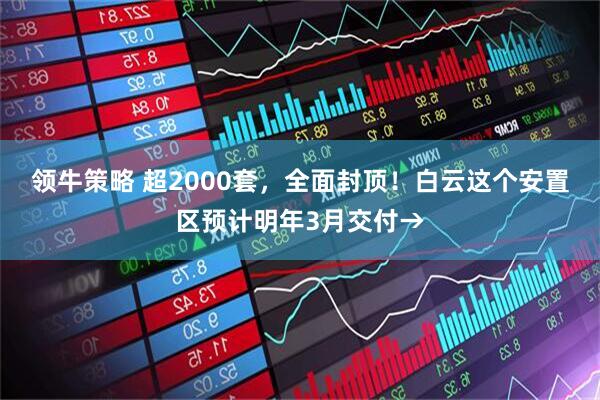 领牛策略 超2000套，全面封顶！白云这个安置区预计明年3月交付→