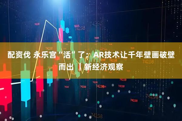 配资伐 永乐宫“活”了：AR技术让千年壁画破壁而出 ｜新经济观察