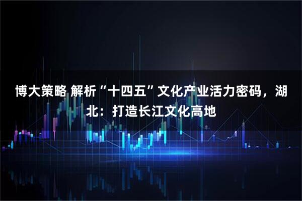 博大策略 解析“十四五”文化产业活力密码，湖北：打造长江文化高地
