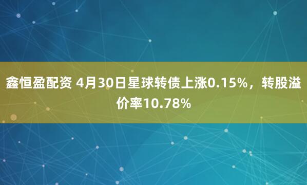 鑫恒盈配资 4月30日星球转债上涨0.15%，转股溢价率10.78%