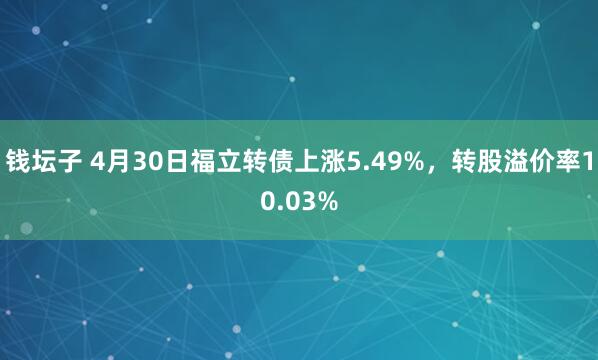 钱坛子 4月30日福立转债上涨5.49%，转股溢价率10.03%
